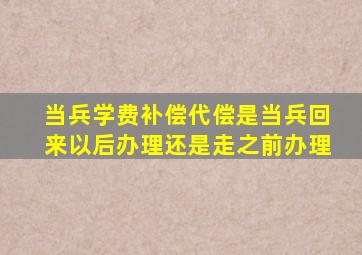 当兵学费补偿代偿是当兵回来以后办理还是走之前办理