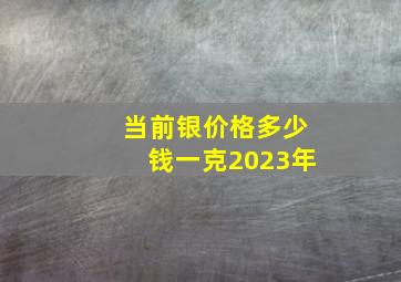 当前银价格多少钱一克2023年