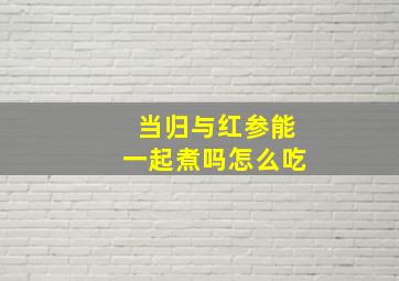 当归与红参能一起煮吗怎么吃