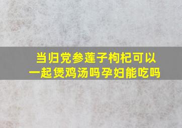 当归党参莲子枸杞可以一起煲鸡汤吗孕妇能吃吗