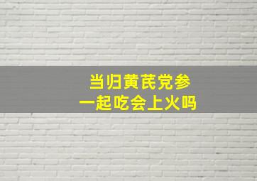 当归黄芪党参一起吃会上火吗