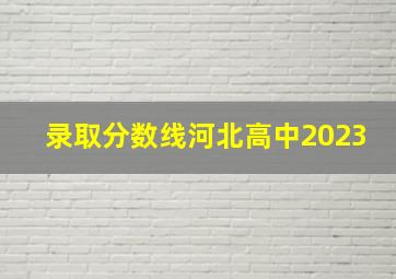 录取分数线河北高中2023