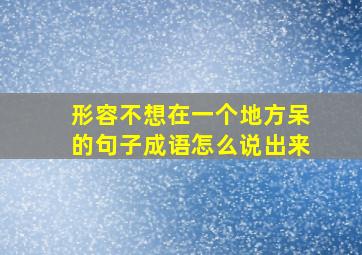 形容不想在一个地方呆的句子成语怎么说出来