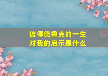 彼得德鲁克的一生对我的启示是什么