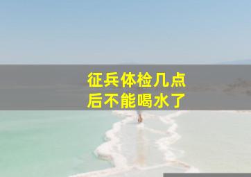 征兵体检几点后不能喝水了