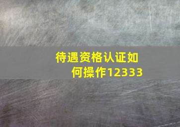 待遇资格认证如何操作12333