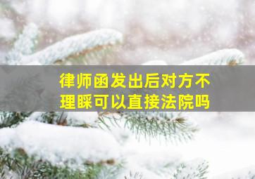 律师函发出后对方不理睬可以直接法院吗