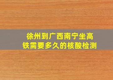 徐州到广西南宁坐高铁需要多久的核酸检测