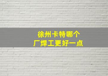 徐州卡特哪个厂焊工更好一点