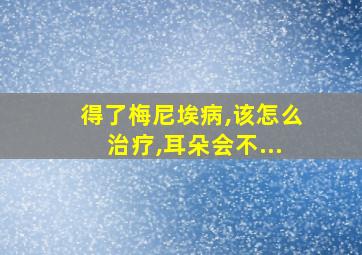 得了梅尼埃病,该怎么治疗,耳朵会不...