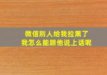 微信别人给我拉黑了我怎么能跟他说上话呢