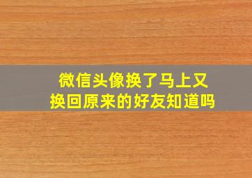 微信头像换了马上又换回原来的好友知道吗