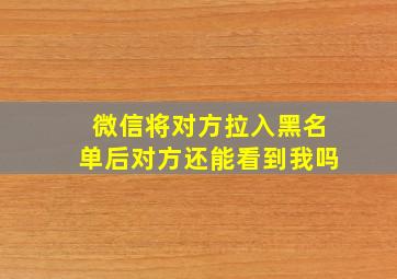 微信将对方拉入黑名单后对方还能看到我吗