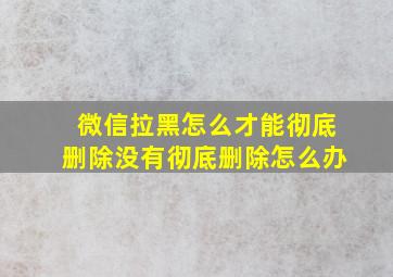 微信拉黑怎么才能彻底删除没有彻底删除怎么办