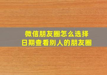 微信朋友圈怎么选择日期查看别人的朋友圈