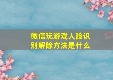 微信玩游戏人脸识别解除方法是什么