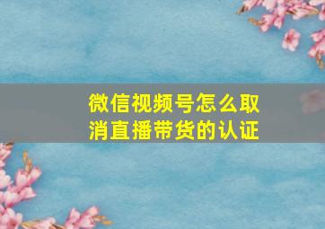 微信视频号怎么取消直播带货的认证