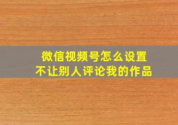 微信视频号怎么设置不让别人评论我的作品