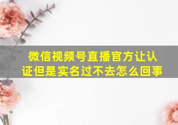 微信视频号直播官方让认证但是实名过不去怎么回事