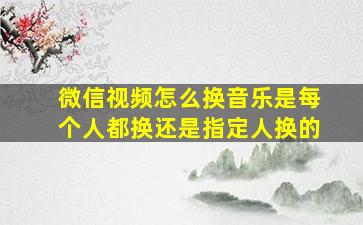 微信视频怎么换音乐是每个人都换还是指定人换的