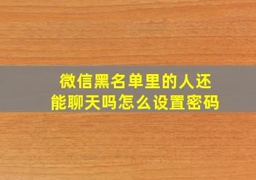 微信黑名单里的人还能聊天吗怎么设置密码