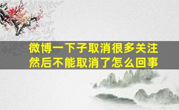 微博一下子取消很多关注然后不能取消了怎么回事