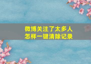 微博关注了太多人怎样一键清除记录