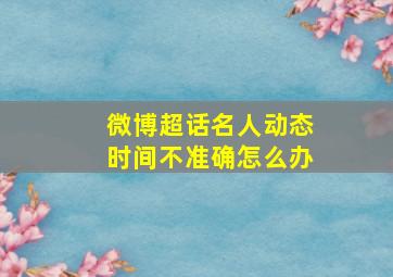 微博超话名人动态时间不准确怎么办