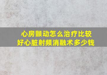 心房颤动怎么治疗比较好心脏射频消融术多少钱