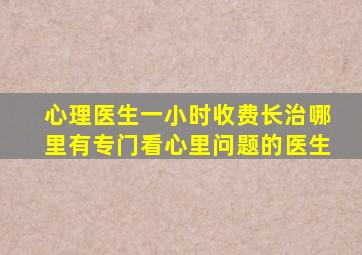 心理医生一小时收费长治哪里有专门看心里问题的医生