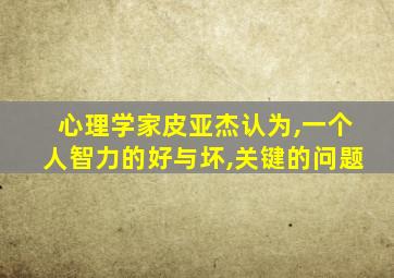 心理学家皮亚杰认为,一个人智力的好与坏,关键的问题