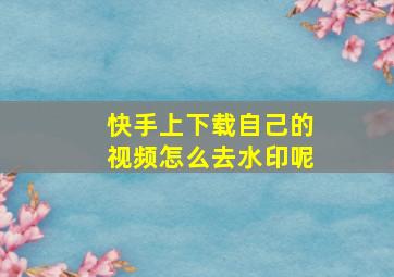 快手上下载自己的视频怎么去水印呢