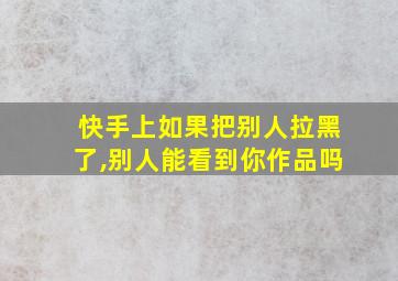 快手上如果把别人拉黑了,别人能看到你作品吗