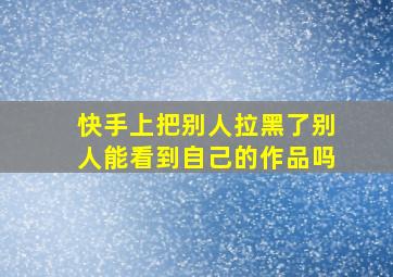 快手上把别人拉黑了别人能看到自己的作品吗