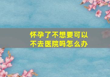 怀孕了不想要可以不去医院吗怎么办