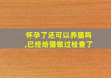 怀孕了还可以养猫吗,已经给猫做过检查了