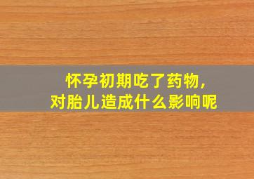 怀孕初期吃了药物,对胎儿造成什么影响呢