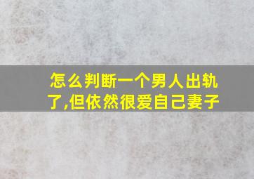 怎么判断一个男人出轨了,但依然很爱自己妻子