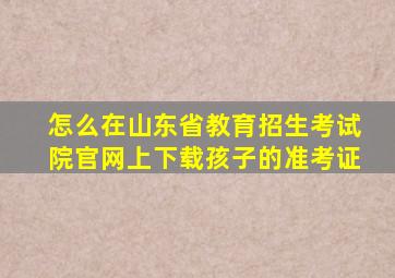 怎么在山东省教育招生考试院官网上下载孩子的准考证