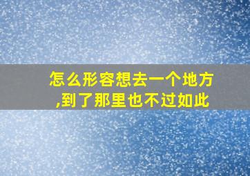 怎么形容想去一个地方,到了那里也不过如此