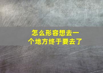 怎么形容想去一个地方终于要去了