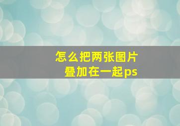 怎么把两张图片叠加在一起ps