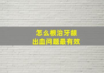 怎么根治牙龈出血问题最有效