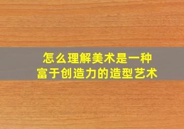 怎么理解美术是一种富于创造力的造型艺术