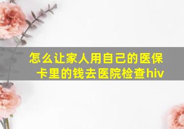 怎么让家人用自己的医保卡里的钱去医院检查hiv