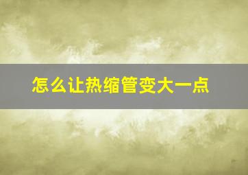 怎么让热缩管变大一点