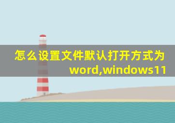 怎么设置文件默认打开方式为word,windows11