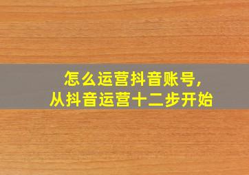 怎么运营抖音账号,从抖音运营十二步开始