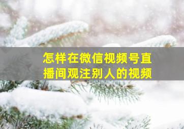 怎样在微信视频号直播间观注别人的视频