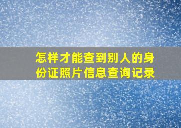 怎样才能查到别人的身份证照片信息查询记录